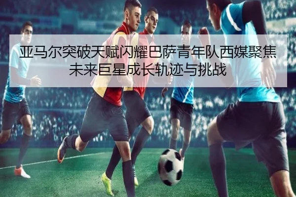 亚马尔突破天赋闪耀巴萨青年队西媒聚焦未来巨星成长轨迹与挑战